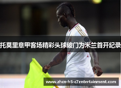 托莫里意甲客场精彩头球破门为米兰首开纪录 托莫里意甲客场精彩头球破门为米兰首开纪录