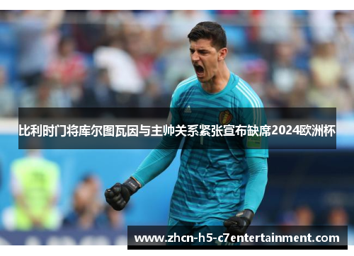 比利时门将库尔图瓦因与主帅关系紧张宣布缺席2024欧洲杯